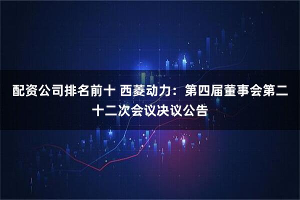 配资公司排名前十 西菱动力：第四届董事会第二十二次会议决议公告