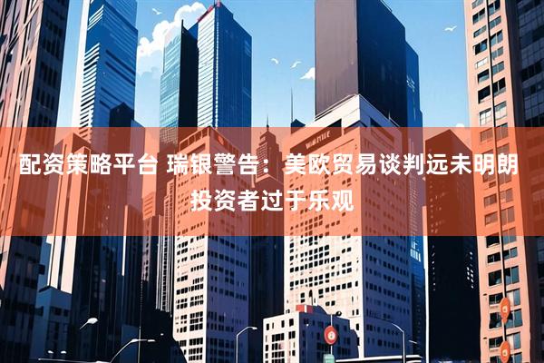 配资策略平台 瑞银警告：美欧贸易谈判远未明朗 投资者过于乐观