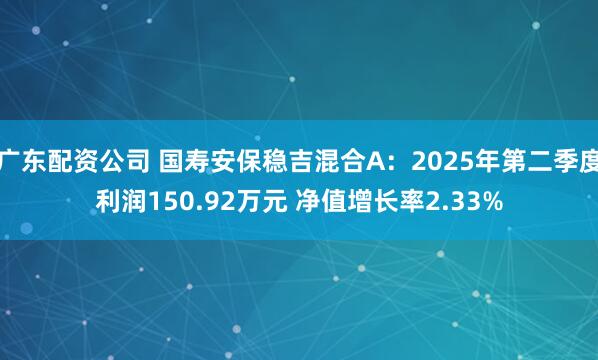 广东配资公司 国寿安保稳吉混合A：2025年第二季度利润150.92万元 净值增长率2.33%