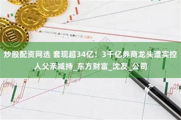 炒股配资网选 套现超34亿！3千亿券商龙头遭实控人父亲减持_东方财富_沈友_公司