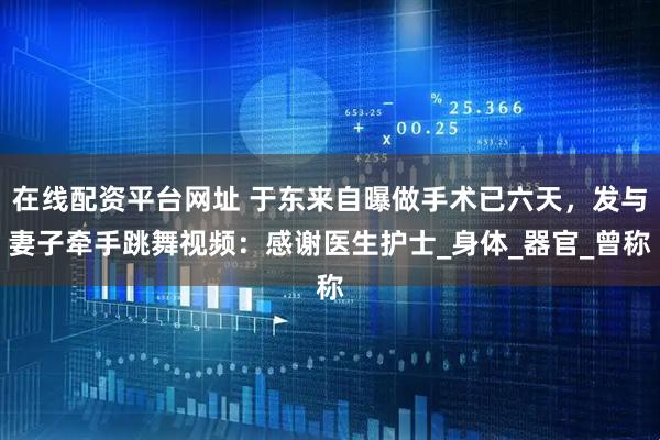 在线配资平台网址 于东来自曝做手术已六天，发与妻子牵手跳舞视频：感谢医生护士_身体_器官_曾称