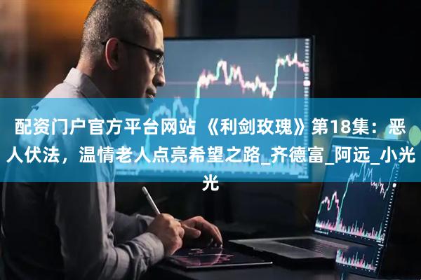 配资门户官方平台网站 《利剑玫瑰》第18集：恶人伏法，温情老人点亮希望之路_齐德富_阿远_小光