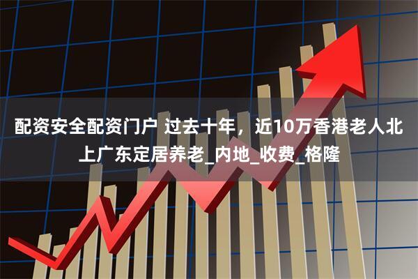 配资安全配资门户 过去十年，近10万香港老人北上广东定居养老_内地_收费_格隆