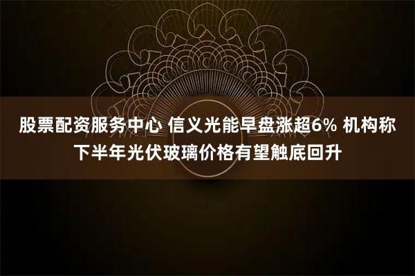 股票配资服务中心 信义光能早盘涨超6% 机构称下半年光伏玻璃价格有望触底回升