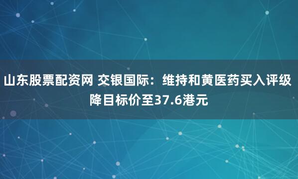 山东股票配资网 交银国际：维持和黄医药买入评级 降目标价至37.6港元