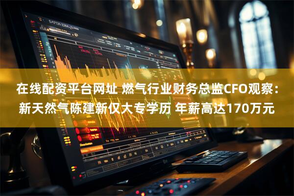 在线配资平台网址 燃气行业财务总监CFO观察：新天然气陈建新仅大专学历 年薪高达170万元