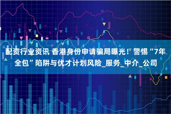 配资行业资讯 香港身份申请骗局曝光！警惕“7年全包”陷阱与优才计划风险_服务_中介_公司