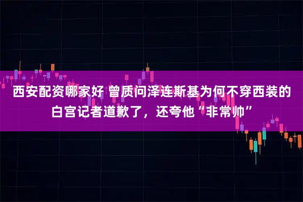 西安配资哪家好 曾质问泽连斯基为何不穿西装的白宫记者道歉了，还夸他“非常帅”