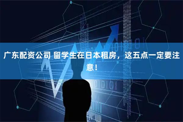 广东配资公司 留学生在日本租房，这五点一定要注意！
