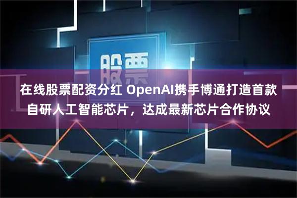 在线股票配资分红 OpenAI携手博通打造首款自研人工智能芯片，达成最新芯片合作协议