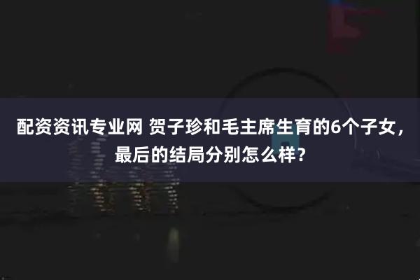配资资讯专业网 贺子珍和毛主席生育的6个子女，最后的结局分别怎么样？