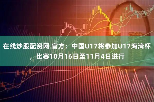 在线炒股配资网 官方：中国U17将参加U17海湾杯，比赛10月16日至11月4日进行